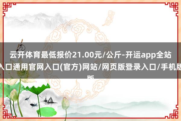 云开体育最低报价21.00元/公斤-开运app全站入口通用官网入口(官方)网站/网页版登录入口/手机版