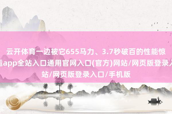 云开体育一边被它655马力、3.7秒破百的性能惊掉下巴-开运app全站入口通用官网入口(官方)网站/网页版登录入口/手机版