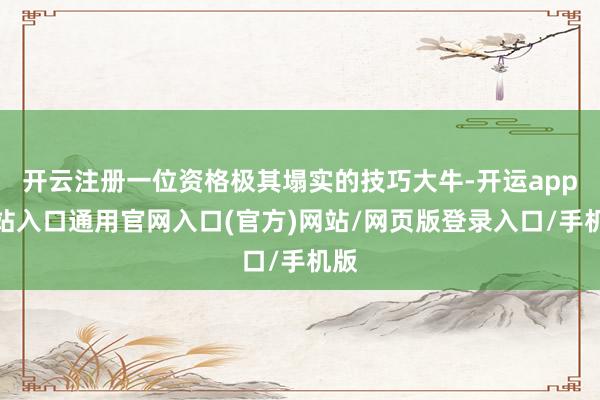 开云注册一位资格极其塌实的技巧大牛-开运app全站入口通用官网入口(官方)网站/网页版登录入口/手机版