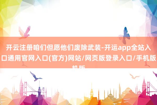 开云注册咱们但愿他们废除武装-开运app全站入口通用官网入口(官方)网站/网页版登录入口/手机版