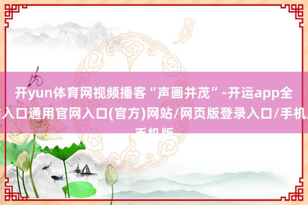 开yun体育网视频播客“声画并茂”-开运app全站入口通用官网入口(官方)网站/网页版登录入口/手机版