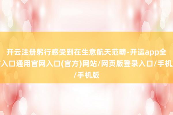 开云注册躬行感受到在生意航天范畴-开运app全站入口通用官网入口(官方)网站/网页版登录入口/手机版