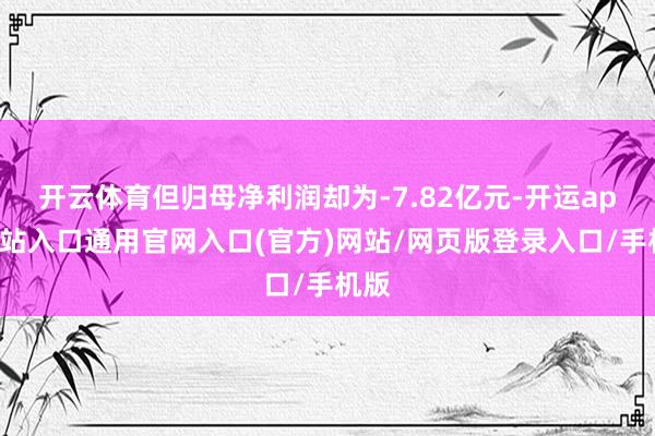 开云体育但归母净利润却为-7.82亿元-开运app全站入口通用官网入口(官方)网站/网页版登录入口/手机版