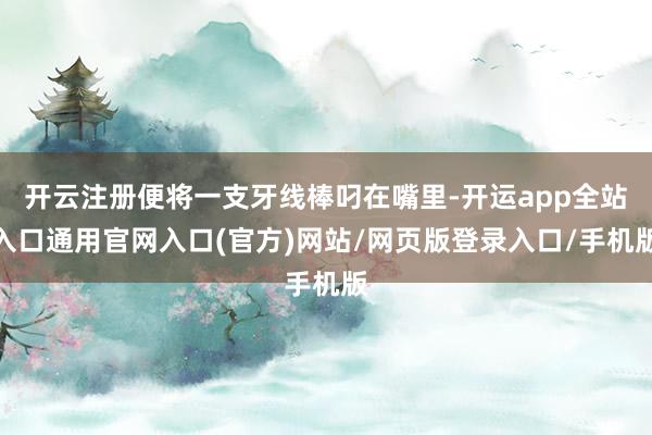 开云注册便将一支牙线棒叼在嘴里-开运app全站入口通用官网入口(官方)网站/网页版登录入口/手机版