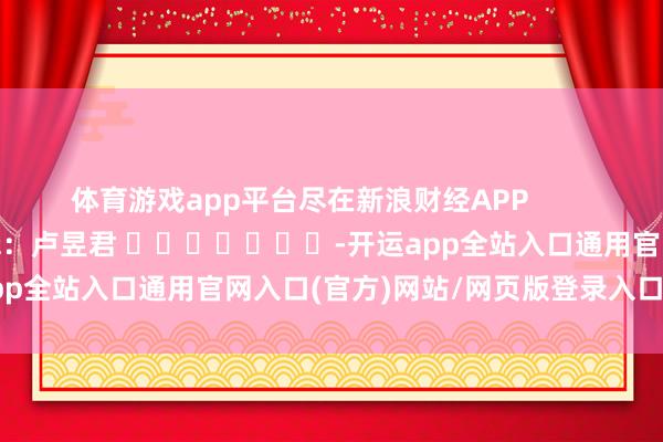 体育游戏app平台尽在新浪财经APP            						株连剪辑：卢昱君 							-开运app全站入口通用官网入口(官方)网站/网页版登录入口/手机版