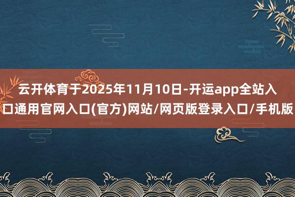 云开体育于2025年11月10日-开运app全站入口通用官网入口(官方)网站/网页版登录入口/手机版