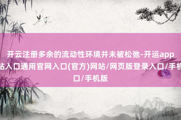 开云注册多余的流动性环境并未被松弛-开运app全站入口通用官网入口(官方)网站/网页版登录入口/手机版
