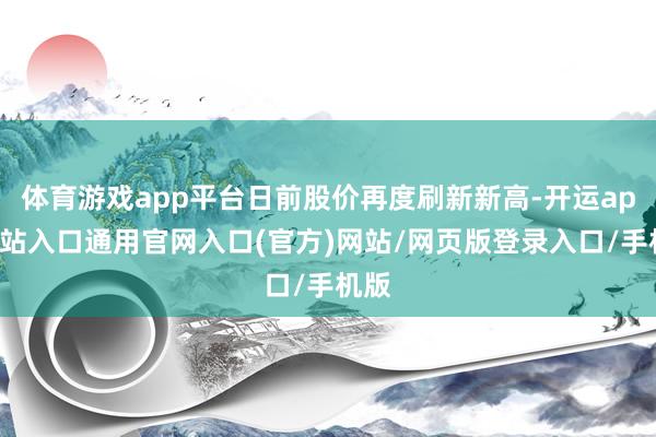 体育游戏app平台日前股价再度刷新新高-开运app全站入口通用官网入口(官方)网站/网页版登录入口/手机版