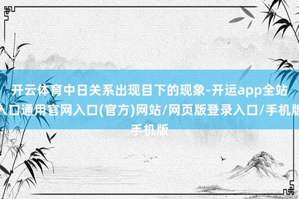 开云体育中日关系出现目下的现象-开运app全站入口通用官网入口(官方)网站/网页版登录入口/手机版