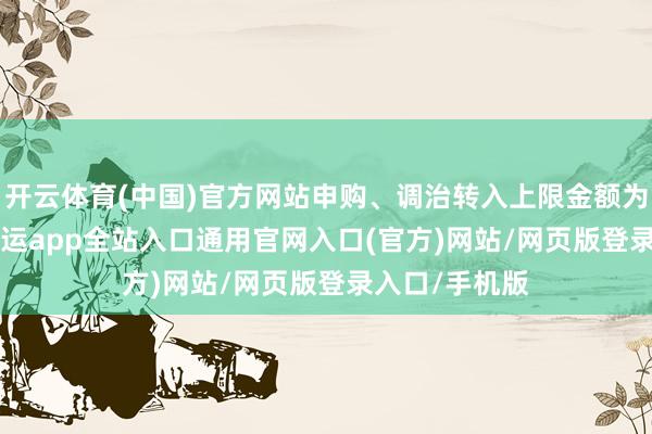 开云体育(中国)官方网站申购、调治转入上限金额为10.0万元-开运app全站入口通用官网入口(官方)网站/网页版登录入口/手机版