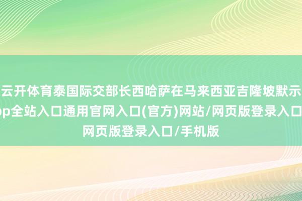 云开体育泰国际交部长西哈萨在马来西亚吉隆坡默示-开运app全站入口通用官网入口(官方)网站/网页版登录入口/手机版