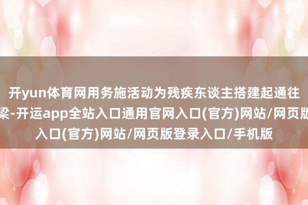 开yun体育网用务施活动为残疾东谈主搭建起通往“稳稳幸福”的桥梁-开运app全站入口通用官网入口(官方)网站/网页版登录入口/手机版