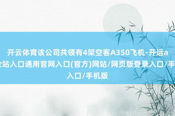 开云体育该公司共领有4架空客A350飞机-开运app全站入口通用官网入口(官方)网站/网页版登录入口/手机版
