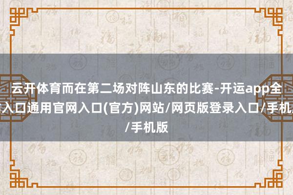云开体育而在第二场对阵山东的比赛-开运app全站入口通用官网入口(官方)网站/网页版登录入口/手机版