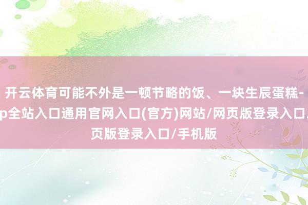 开云体育可能不外是一顿节略的饭、一块生辰蛋糕-开运app全站入口通用官网入口(官方)网站/网页版登录入口/手机版