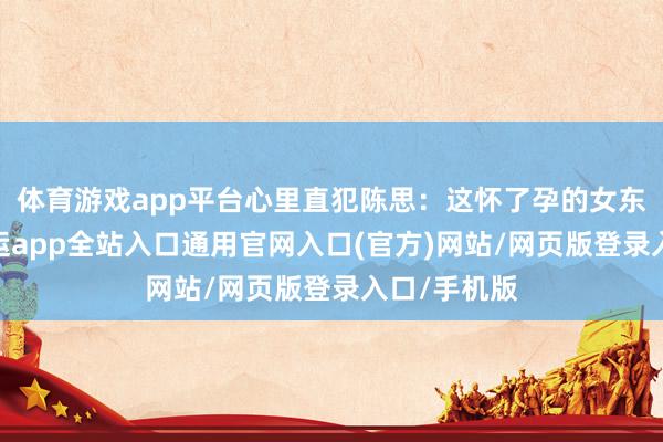 体育游戏app平台心里直犯陈思：这怀了孕的女东说念主-开运app全站入口通用官网入口(官方)网站/网页版登录入口/手机版