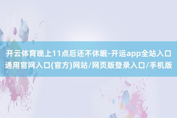 开云体育晚上11点后还不休眠-开运app全站入口通用官网入口(官方)网站/网页版登录入口/手机版
