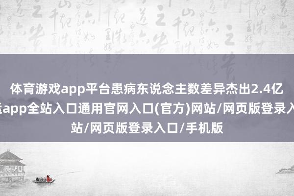 体育游戏app平台患病东说念主数差异杰出2.4亿和1亿-开运app全站入口通用官网入口(官方)网站/网页版登录入口/手机版