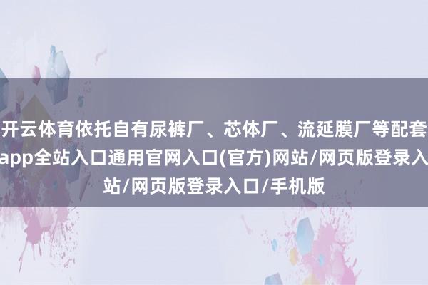 开云体育依托自有尿裤厂、芯体厂、流延膜厂等配套工场-开运app全站入口通用官网入口(官方)网站/网页版登录入口/手机版
