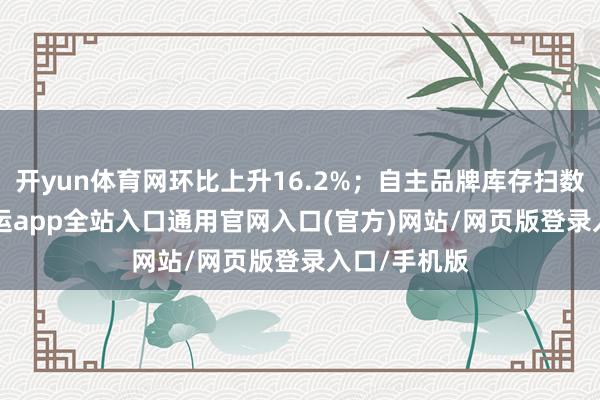 开yun体育网环比上升16.2%；自主品牌库存扫数为2.11-开运app全站入口通用官网入口(官方)网站/网页版登录入口/手机版